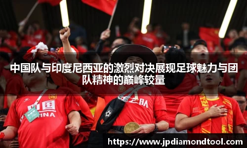 中国队与印度尼西亚的激烈对决展现足球魅力与团队精神的巅峰较量